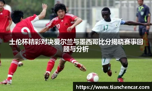 土伦杯精彩对决爱尔兰与墨西哥比分揭晓赛事回顾与分析